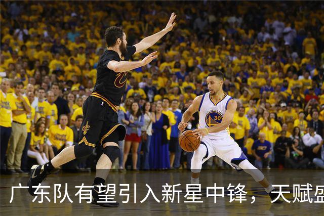 广东队有望引入新星中锋，天赋盛赞或超杨瀚森及周琦